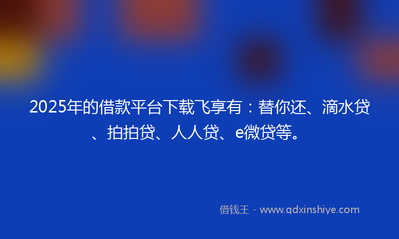 2025年的借款平台下载飞享有：替你还、滴水贷、拍拍贷、人人贷、e微贷等。