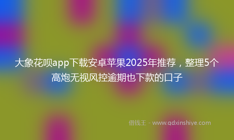 大象花呗app下载安卓苹果2025年推荐，整理5个高炮无视风控逾期也下款的口子
