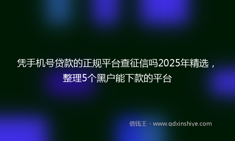 凭手机号贷款的正规平台查征信吗2025年精选，整理5个黑户能下款的平台