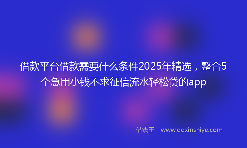 借款平台借款需要什么条件2025年精选，整合5个急用小钱不求征信流水轻松贷的app