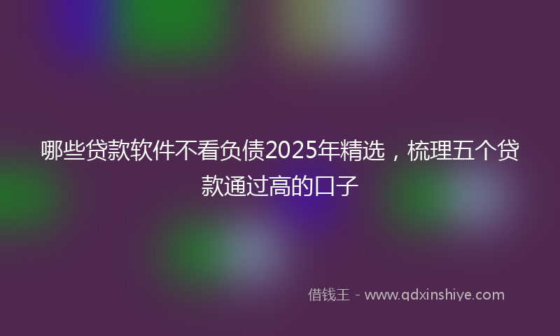 哪些贷款软件不看负债2025年精选，梳理五个贷款通过高的口子