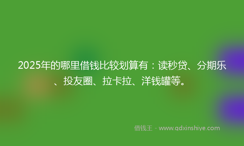 2025年的哪里借钱比较划算有：读秒贷、分期乐、投友圈、拉卡拉、洋钱罐等。