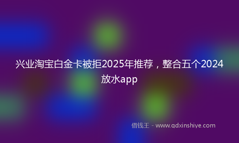 兴业淘宝白金卡被拒2025年推荐，整合五个2024放水app