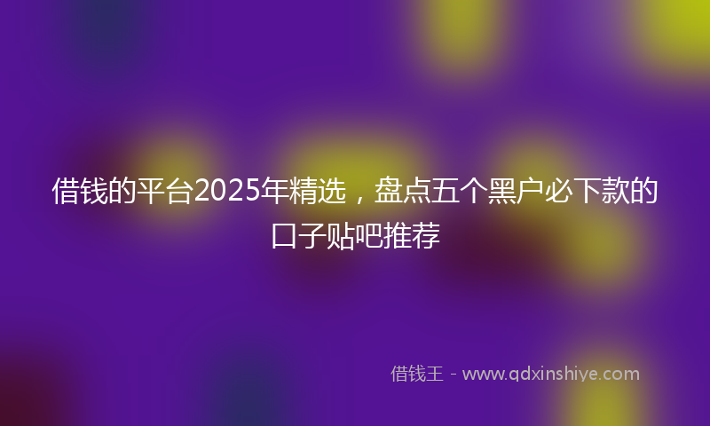 借钱的平台2025年精选，盘点五个黑户必下款的口子贴吧推荐