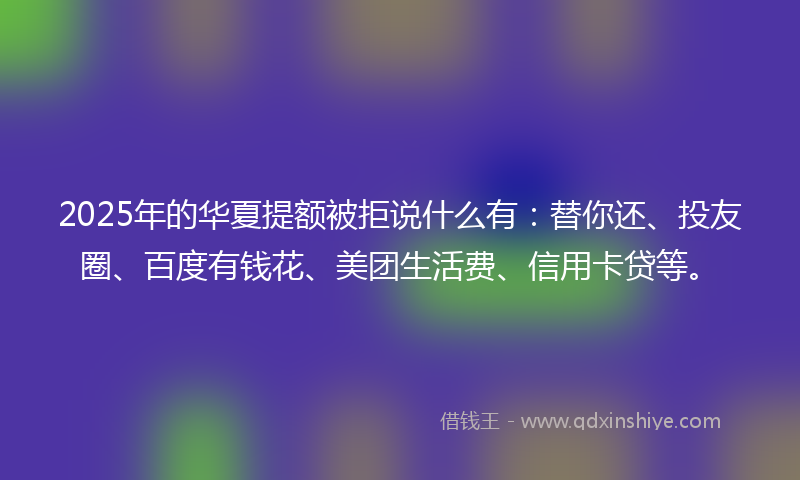 2025年的华夏提额被拒说什么有：替你还、投友圈、百度有钱花、美团生活费、信用卡贷等。