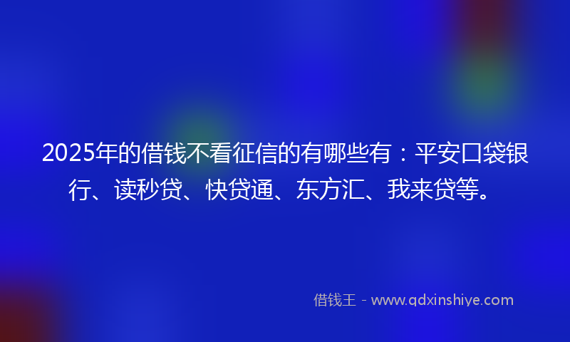 2025年的借钱不看征信的有哪些有：平安口袋银行、读秒贷、快贷通、东方汇、我来贷等。