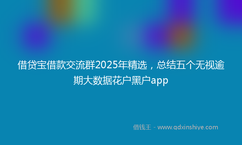 借贷宝借款交流群2025年精选，总结五个无视逾期大数据花户黑户app