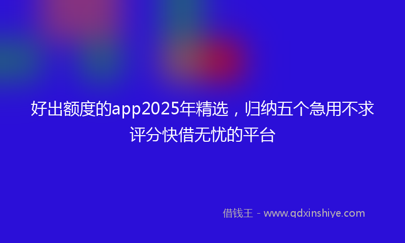 好出额度的app2025年精选，归纳五个急用不求评分快借无忧的平台