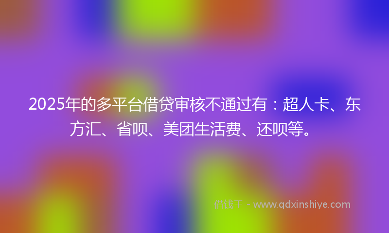 2025年的多平台借贷审核不通过有：超人卡、东方汇、省呗、美团生活费、还呗等。