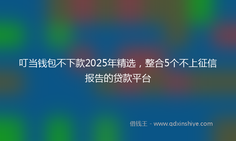 叮当钱包不下款2025年精选，整合5个不上征信报告的贷款平台