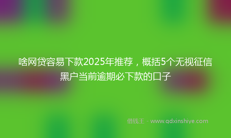 啥网贷容易下款2025年推荐，概括5个无视征信黑户当前逾期必下款的口子