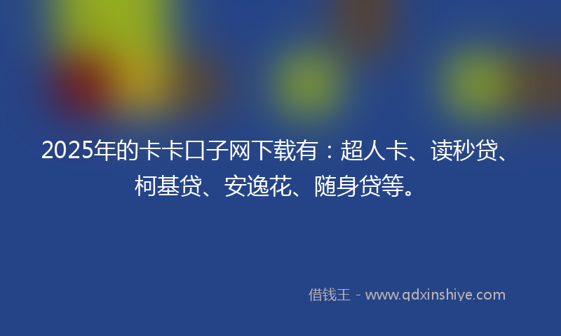 2025年的卡卡口子网下载有：超人卡、读秒贷、柯基贷、安逸花、随身贷等。
