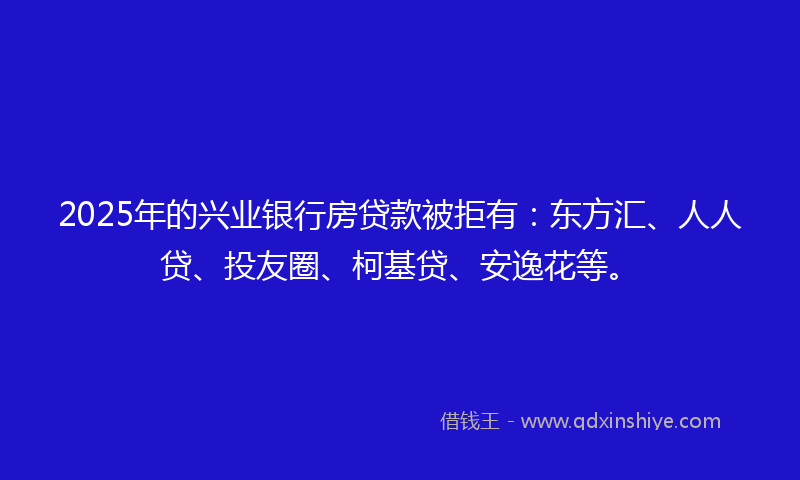 2025年的兴业银行房贷款被拒有：东方汇、人人贷、投友圈、柯基贷、安逸花等。