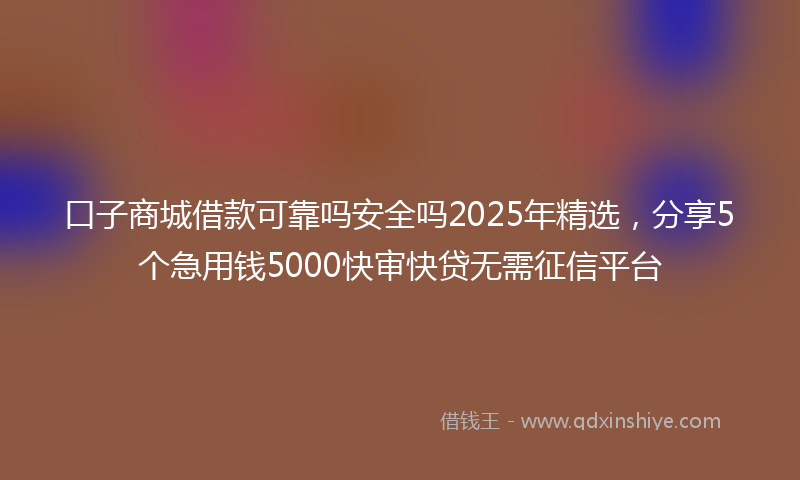 口子商城借款可靠吗安全吗2025年精选，分享5个急用钱5000快审快贷无需征信平台