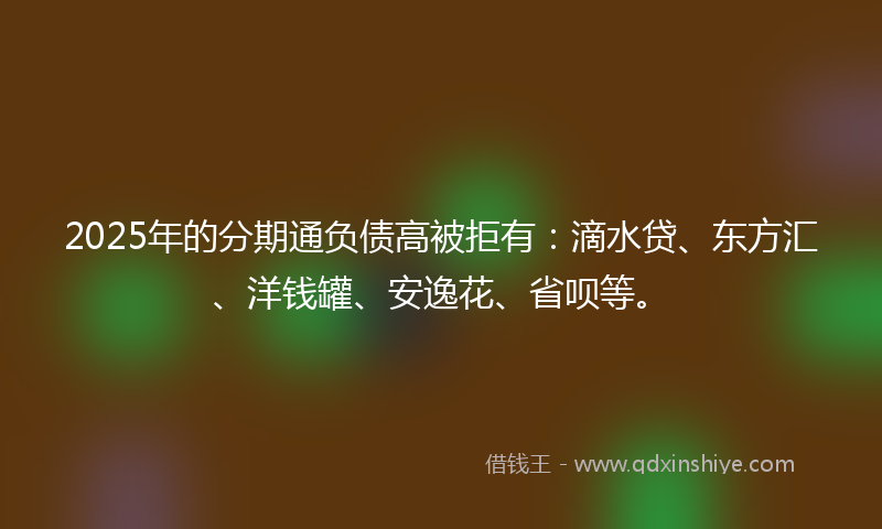 2025年的分期通负债高被拒有：滴水贷、东方汇、洋钱罐、安逸花、省呗等。
