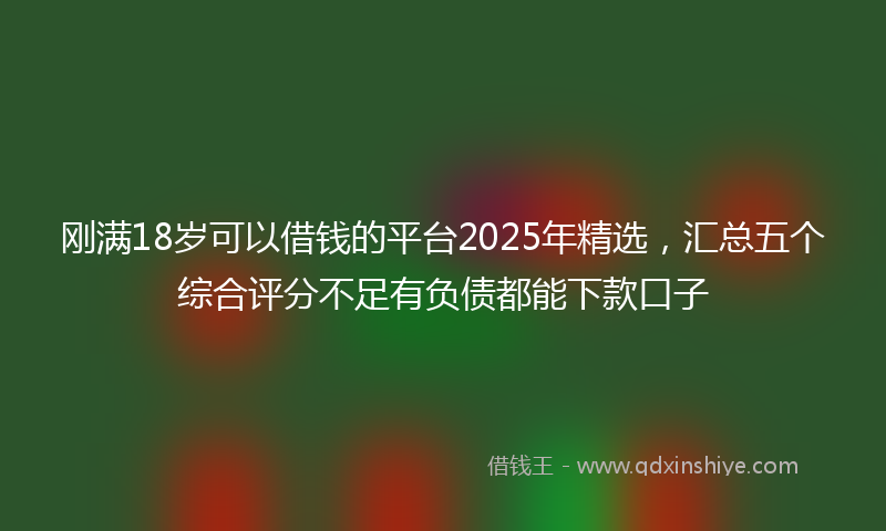 刚满18岁可以借钱的平台2025年精选，汇总五个综合评分不足有负债都能下款口子