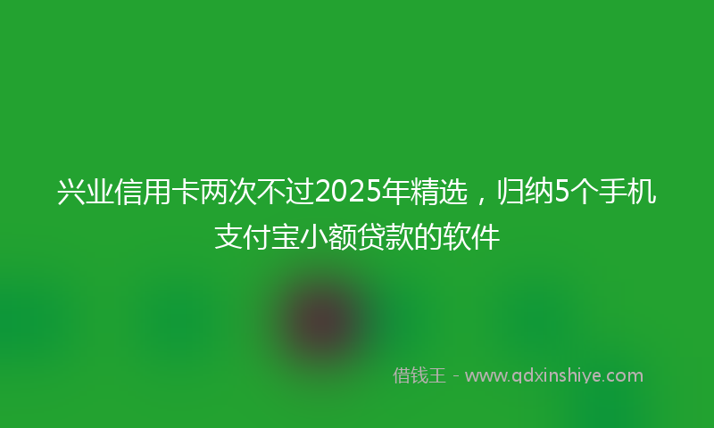 兴业信用卡两次不过2025年精选，归纳5个手机支付宝小额贷款的软件