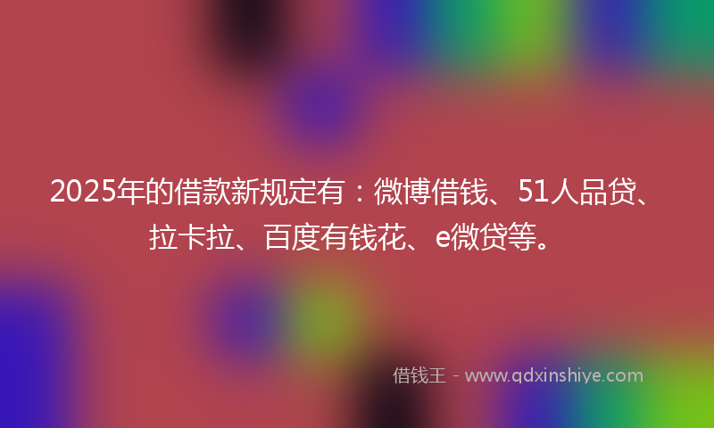 2025年的借款新规定有：微博借钱、51人品贷、拉卡拉、百度有钱花、e微贷等。