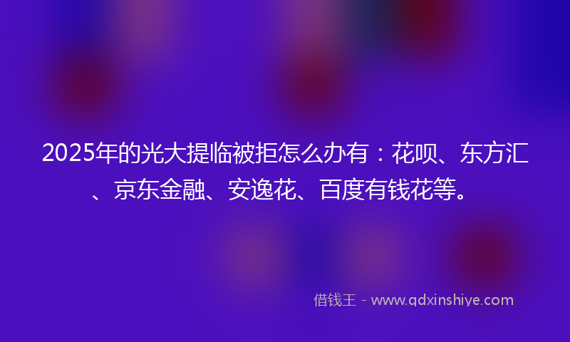 2025年的光大提临被拒怎么办有：花呗、东方汇、京东金融、安逸花、百度有钱花等。