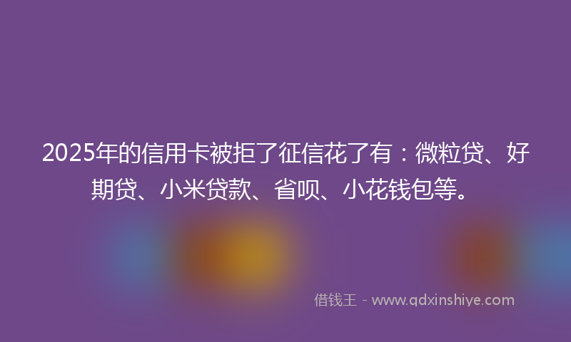 2025年的信用卡被拒了征信花了有：微粒贷、好期贷、小米贷款、省呗、小花钱包等。