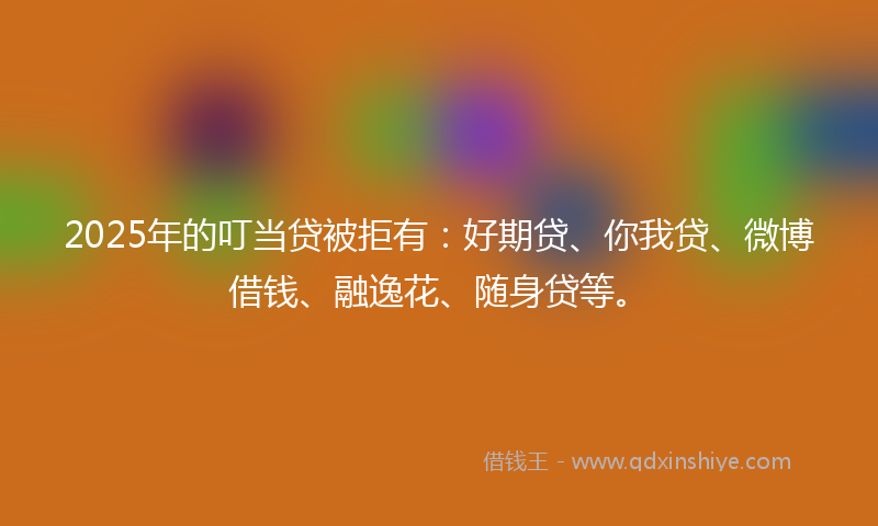 2025年的叮当贷被拒有：好期贷、你我贷、微博借钱、融逸花、随身贷等。