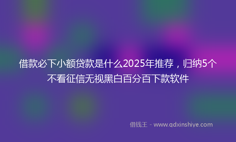 借款必下小额贷款是什么2025年推荐，归纳5个不看征信无视黑白百分百下款软件
