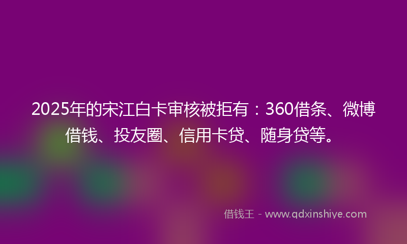 2025年的宋江白卡审核被拒有：360借条、微博借钱、投友圈、信用卡贷、随身贷等。
