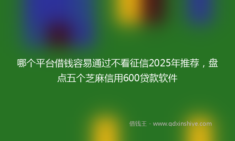 哪个平台借钱容易通过不看征信2025年推荐，盘点五个芝麻信用600贷款软件
