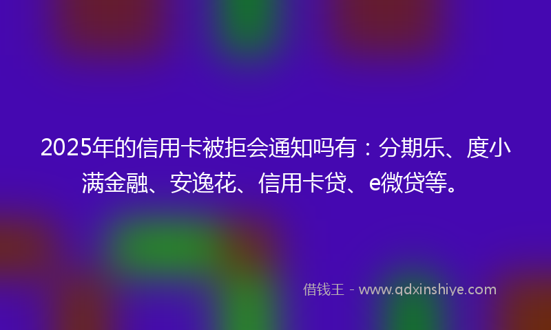 2025年的信用卡被拒会通知吗有：分期乐、度小满金融、安逸花、信用卡贷、e微贷等。