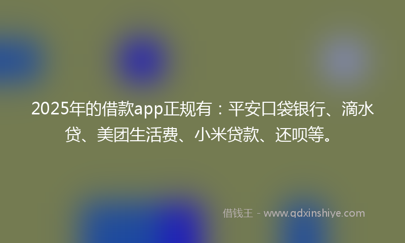 2025年的借款app正规有：平安口袋银行、滴水贷、美团生活费、小米贷款、还呗等。