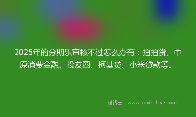 2025年的分期乐审核不过怎么办有：拍拍贷、中原消费金融、投友圈、柯基贷、小米贷款等。