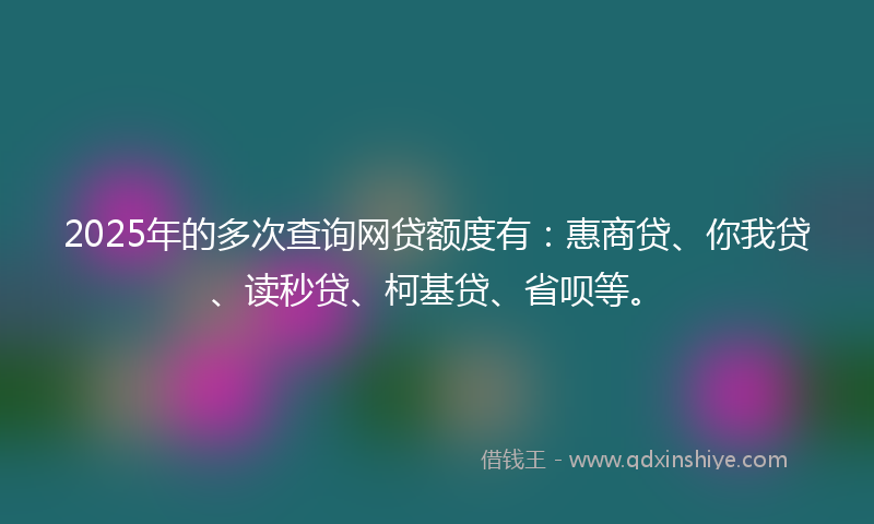 2025年的多次查询网贷额度有：惠商贷、你我贷、读秒贷、柯基贷、省呗等。
