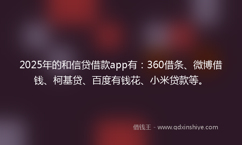 2025年的和信贷借款app有：360借条、微博借钱、柯基贷、百度有钱花、小米贷款等。