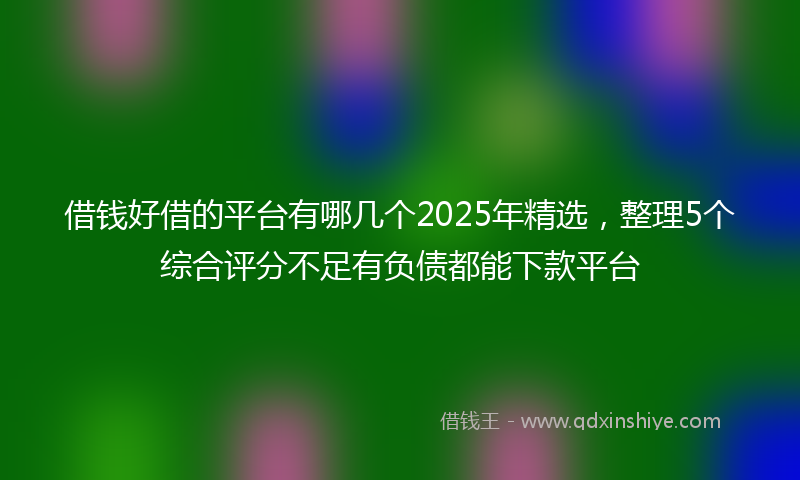 借钱好借的平台有哪几个2025年精选，整理5个综合评分不足有负债都能下款平台