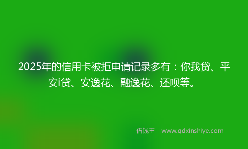 2025年的信用卡被拒申请记录多有：你我贷、平安i贷、安逸花、融逸花、还呗等。