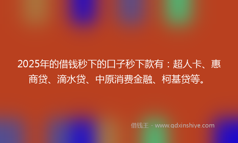 2025年的借钱秒下的口子秒下款有：超人卡、惠商贷、滴水贷、中原消费金融、柯基贷等。