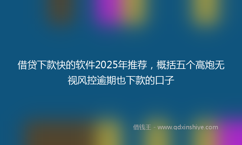 借贷下款快的软件2025年推荐，概括五个高炮无视风控逾期也下款的口子
