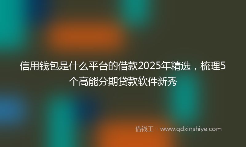信用钱包是什么平台的借款2025年精选，梳理5个高能分期贷款软件新秀