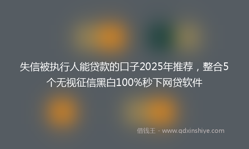 失信被执行人能贷款的口子2025年推荐，整合5个无视征信黑白100%秒下网贷软件