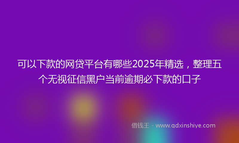 可以下款的网贷平台有哪些2025年精选，整理五个无视征信黑户当前逾期必下款的口子