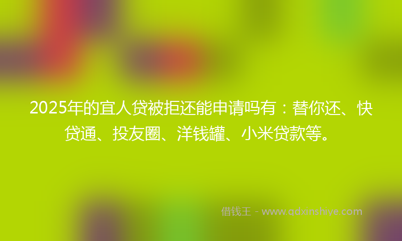 2025年的宜人贷被拒还能申请吗有：替你还、快贷通、投友圈、洋钱罐、小米贷款等。