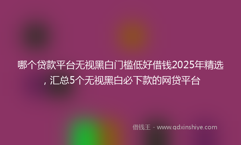 哪个贷款平台无视黑白门槛低好借钱2025年精选，汇总5个无视黑白必下款的网贷平台