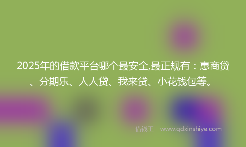 2025年的借款平台哪个最安全,最正规有：惠商贷、分期乐、人人贷、我来贷、小花钱包等。