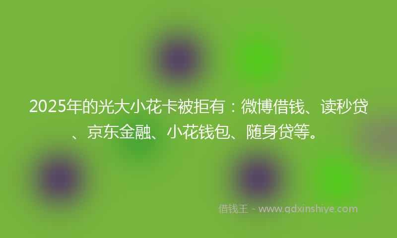 2025年的光大小花卡被拒有：微博借钱、读秒贷、京东金融、小花钱包、随身贷等。