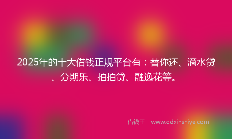 2025年的十大借钱正规平台有：替你还、滴水贷、分期乐、拍拍贷、融逸花等。