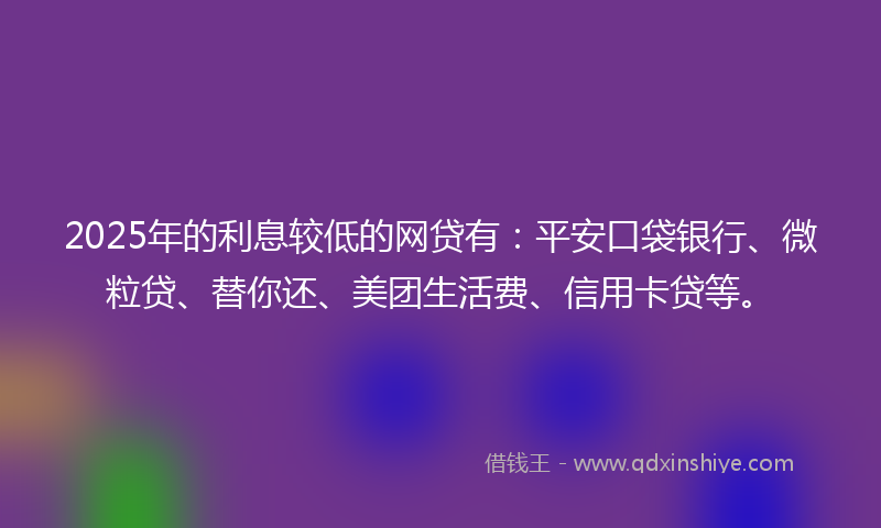 2025年的利息较低的网贷有：平安口袋银行、微粒贷、替你还、美团生活费、信用卡贷等。