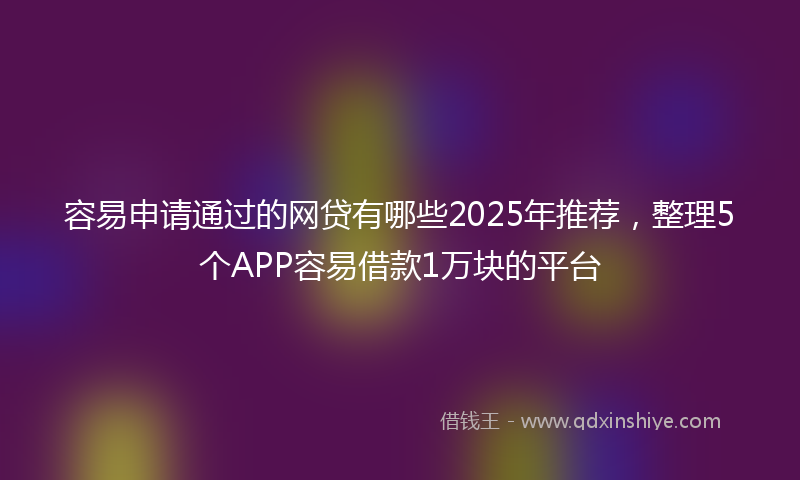 容易申请通过的网贷有哪些2025年推荐，整理5个APP容易借款1万块的平台
