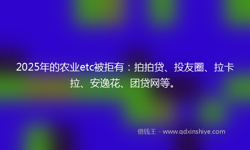 2025年的农业etc被拒有：拍拍贷、投友圈、拉卡拉、安逸花、团贷网等。