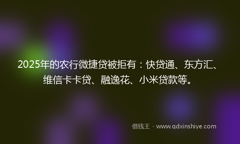 2025年的农行微捷贷被拒有：快贷通、东方汇、维信卡卡贷、融逸花、小米贷款等。