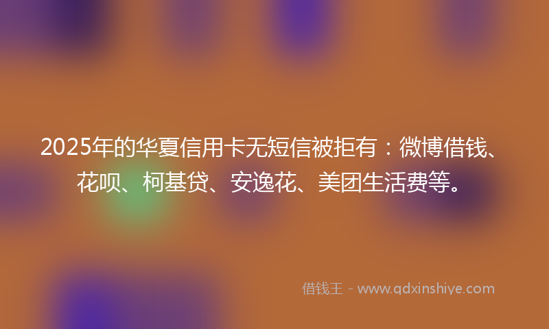 2025年的华夏信用卡无短信被拒有：微博借钱、花呗、柯基贷、安逸花、美团生活费等。